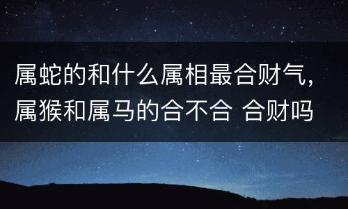 属蛇的和什么属相最合财气，属猴和属马的合不合 合财吗