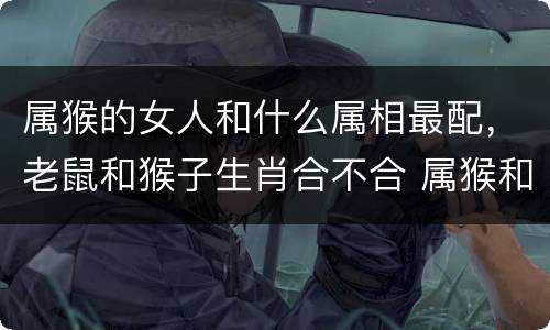 属猴的女人和什么属相最配，老鼠和猴子生肖合不合 属猴和什么属