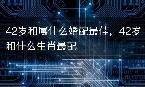 42岁和属什么婚配最佳，42岁和什么生肖最配
