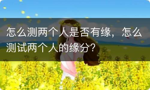 怎么测两个人是否有缘，怎么测试两个人的缘分?