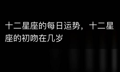 十二星座的每日运势，十二星座的初吻在几岁