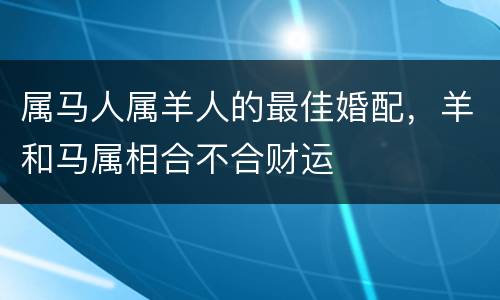 属马人属羊人的最佳婚配，羊和马属相合不合财运