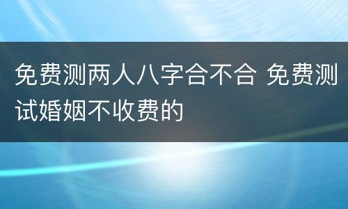 免费测两人八字合不合 免费测试婚姻不收费的