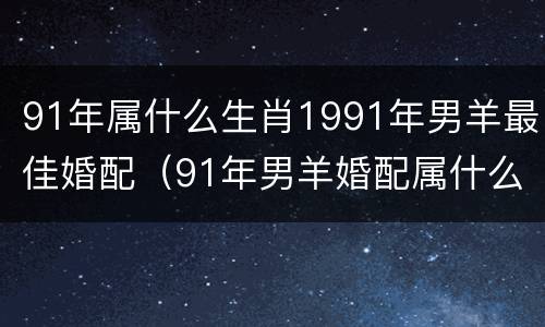 91年属什么生肖1991年男羊最佳婚配（91年男羊婚配属什么女的好）