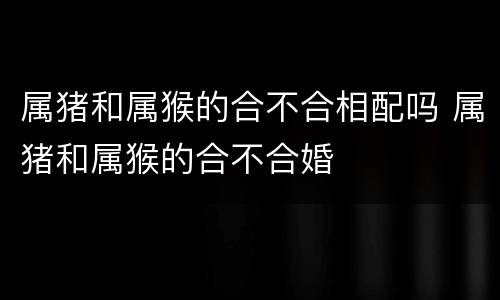 属猪和属猴的合不合相配吗 属猪和属猴的合不合婚