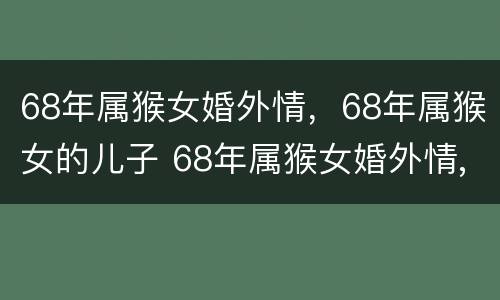 68年属猴女婚外情，68年属猴女的儿子 68年属猴女婚外情,68年属猴女的儿子好不好