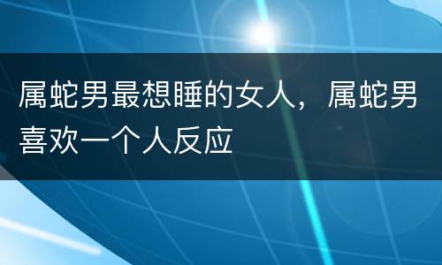 属蛇男最想睡的女人，属蛇男喜欢一个人反应