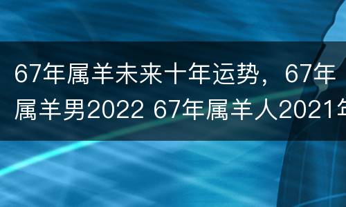 67年属羊未来十年运势，67年属羊男2022 67年属羊人2021年的运程