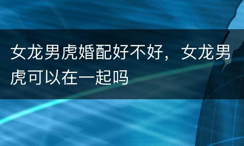女龙男虎婚配好不好，女龙男虎可以在一起吗