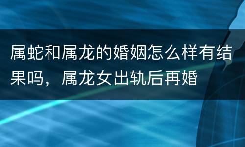 属蛇和属龙的婚姻怎么样有结果吗，属龙女出轨后再婚