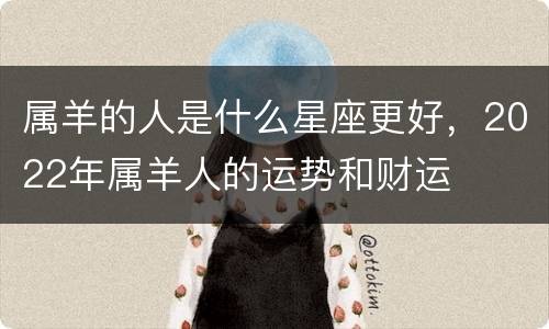 属羊的人是什么星座更好，2022年属羊人的运势和财运