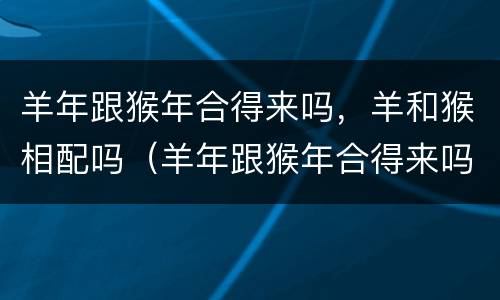 羊年跟猴年合得来吗，羊和猴相配吗（羊年跟猴年合得来吗,羊和猴相配吗好吗）