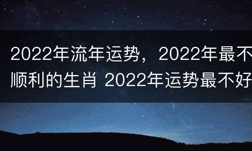 2022年流年运势，2022年最不顺利的生肖 2022年运势最不好的生肖