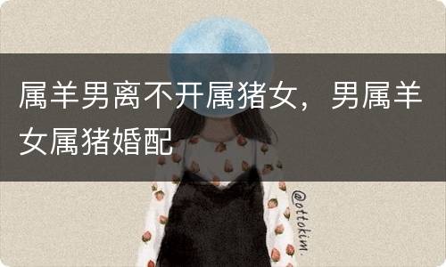 属羊男离不开属猪女，男属羊女属猪婚配