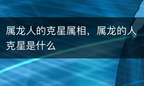 属龙人的克星属相，属龙的人克星是什么