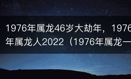1976年属龙46岁大劫年，1976年属龙人2022（1976年属龙一生大劫年）