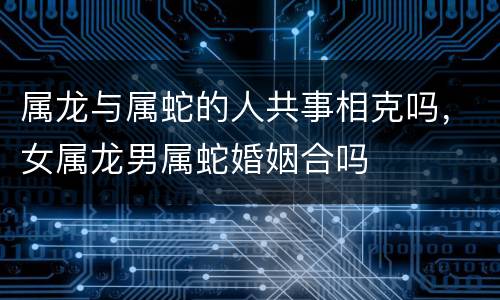 属龙与属蛇的人共事相克吗，女属龙男属蛇婚姻合吗