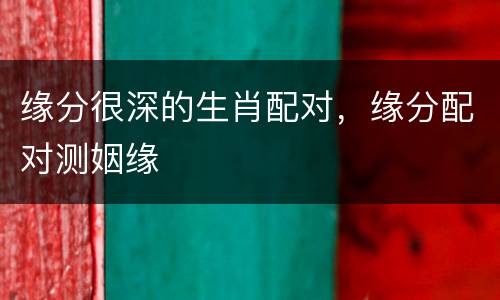 缘分很深的生肖配对，缘分配对测姻缘