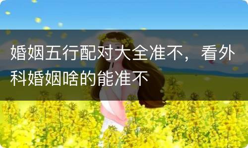 婚姻五行配对大全准不，看外科婚姻啥的能准不