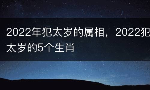 2022年犯太岁的属相，2022犯太岁的5个生肖