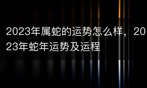 2023年属蛇的运势怎么样，2023年蛇年运势及运程