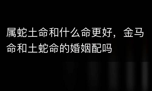 属蛇土命和什么命更好，金马命和土蛇命的婚姻配吗