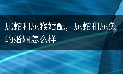 属蛇和属猴婚配，属蛇和属兔的婚姻怎么样