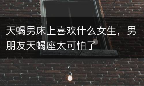 天蝎男床上喜欢什么女生，男朋友天蝎座太可怕了