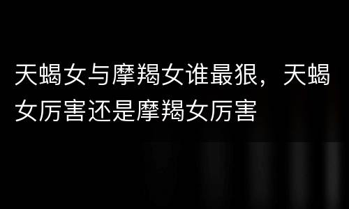 天蝎女与摩羯女谁最狠，天蝎女厉害还是摩羯女厉害