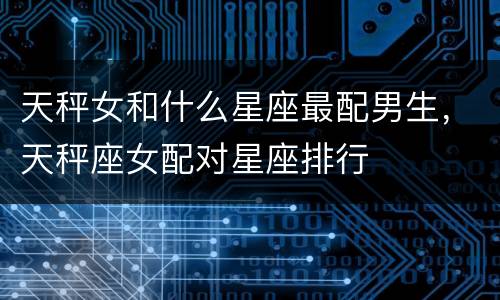 天秤女和什么星座最配男生，天秤座女配对星座排行