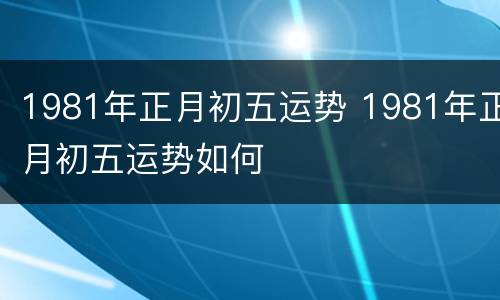 1981年正月初五运势 1981年正月初五运势如何