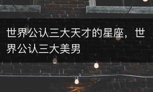 世界公认三大天才的星座，世界公认三大美男