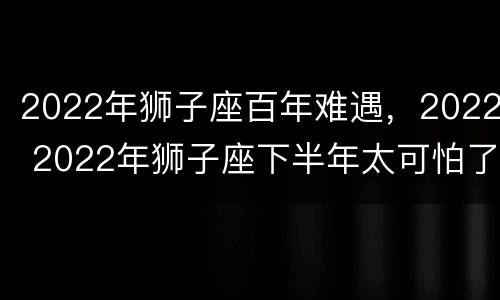 2022年狮子座百年难遇，2022 2022年狮子座下半年太可怕了