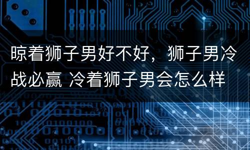 晾着狮子男好不好，狮子男冷战必赢 冷着狮子男会怎么样