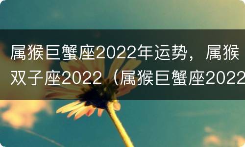属猴巨蟹座2022年运势，属猴双子座2022（属猴巨蟹座2022年运势详解）