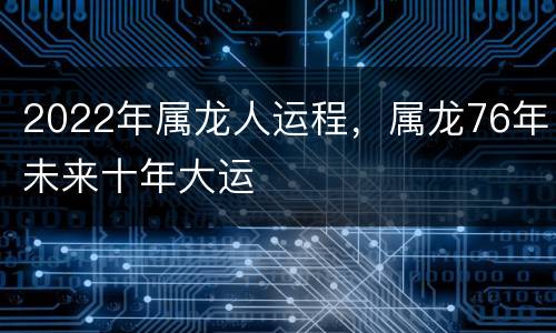 2022年属龙人运程，属龙76年未来十年大运