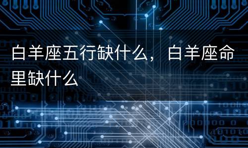 白羊座五行缺什么，白羊座命里缺什么