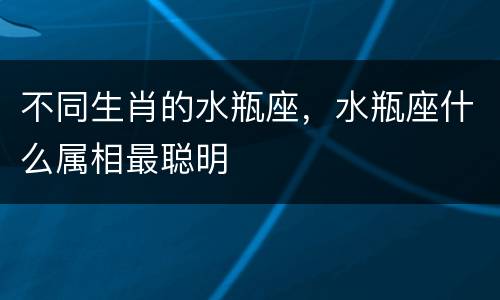 不同生肖的水瓶座，水瓶座什么属相最聪明