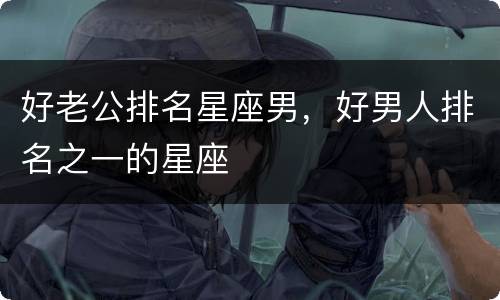 好老公排名星座男，好男人排名之一的星座
