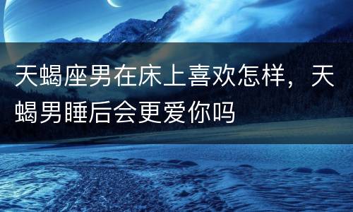 天蝎座男在床上喜欢怎样，天蝎男睡后会更爱你吗
