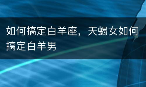 如何搞定白羊座，天蝎女如何搞定白羊男