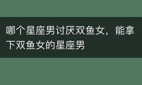 哪个星座男讨厌双鱼女，能拿下双鱼女的星座男