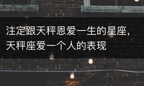 注定跟天秤恩爱一生的星座，天秤座爱一个人的表现