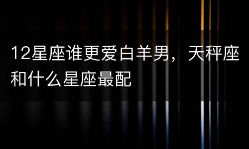 12星座谁更爱白羊男，天秤座和什么星座最配