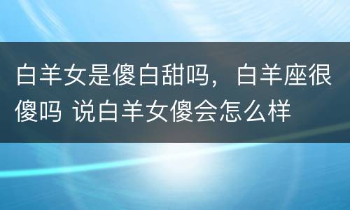 白羊女是傻白甜吗，白羊座很傻吗 说白羊女傻会怎么样