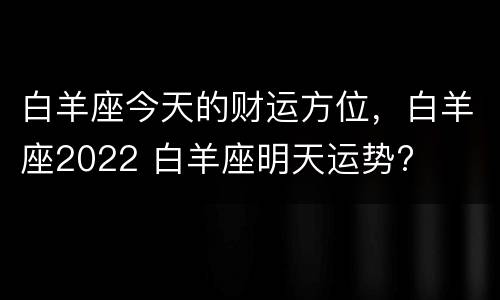 白羊座今天的财运方位，白羊座2022 白羊座明天运势?