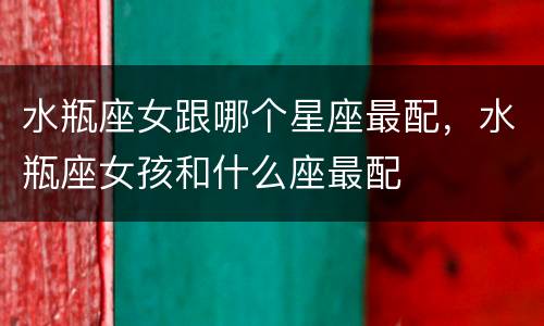 水瓶座女跟哪个星座最配，水瓶座女孩和什么座最配