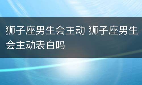 狮子座男生会主动 狮子座男生会主动表白吗