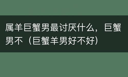 属羊巨蟹男最讨厌什么，巨蟹男不（巨蟹羊男好不好）