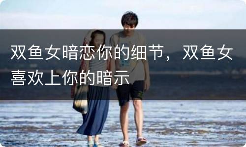 双鱼女暗恋你的细节，双鱼女喜欢上你的暗示